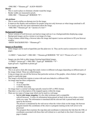 <IMG SRC =”filename.gif” ALIGN=RIGHT>
Border
- This is used to place or eliminate a border round the image.
- Border widths are measured in pixels.
<IMG SRC =”filename.gif” BORDER=”0”>
Alt attribute
- This is used to define an alternate text for the image.
- It improves the display and usefulness for people using text only browsers or when image autoload is off.
- It is used to give the user more information about the image.
<IMG SRC=”filename.gif” alt =”picture of a lion”>
Background Graphics
- Newer versions of web browsers can load an image and use it as a backgroundwhen displaying a page.
- Background images can be a texture or an image of a logo.
- Using a feature called tiling, a browser takes the image and repeats it across and down to fill your browser
window.
<BODY BACKGROUND = “filename.gif”>
Images as Hyperlinks
- Inline images can be used as hyperlinks just like plain text. Ie. They can be used as connectors to other web
pages
<A HREF =”index.html”><IMG SRC =”filename.gif BORDER=”50” ALT=”Picture of a cat”></A>
- Images can also link to other images forming hyperlinked images.
<A HREF=”picture.gif”><IMG SRC=”hyper.gif” BORDER =”0”>
hyper.gif acts s hyperlink to picture.gif
IMAGE MAPS
- This is an active click able image that sends visitors to different web pages depending on different parts of
the image clicked. These are called hotspots.
- Using an image one can tell the browser that particular sections of the graphic, when clicked, will trigger a
jump to a particular page.
- The image is divided into regions or areas with each area linked to a different URL.
- An image map has three components:
o An image
o A set of map data
o A HTML host entry
- An image map is a normal web page typically stored in GIF or JPEG format.
- Map data is a set of description of the mapped regions within the image.
- There are two types of image map which can be used in a web page:
o Server-side image mapping: It is the older technique and is compatible
with all browsers. It relies on information being passed on back to the server when a visitor
clicks on a map. The information is translated and the relevant link is passed back and acted
upon by the browser.
The process is interpreted by the web server when the visitor clicks on the image, the browser
program transfer the coordinates of the click to a program running on the web server to be
processed.
This program then examines the map data and coordinates to determine the link then the URL or
coordinates associated with those that well clicked on is sent back to the client’s browser and
page is loaded.
 