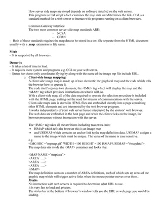 How server side maps are stored depends on software installed on the web server.
This program is CGI script which examines the map data and determines the link. CGI is a
standard method for a web server to interact with programs running on a client browsers.
Common Gateway Interface
The two most common server-side map standards ARE:
- NCSA
- CERN
- Both of these standards requires the map data to be stored in a text file separate from the HTML document
usually with a .map extension to file name.
Merit
- It is supported by all browsers.
Demerits
- It takes a lot of time to load.
- It requires more system and programs e.g. CGI on your web server.
- Status bar shows only coordinates flying by along with the name of the image mp file include URL.
o Client-side image mapping:
A client side image map is made up of two elements: the graphical map and the code which tells
the browser how to operate it.
The code itself requires two elements, the <IMG> tag which will display the map and the
<MAP> tag which provides instructions on what it will do.
With a client-side map, all of the data required to operate the selection procedure is included
with the HTML page, cutting out the need for streams of communications with the server.
Client-side maps data is stored in HTML files and embedded directly into a page containing
other HTML elements and are interpreted by the web browser program.
It works independently of your web server hence interpreted by the visitors’ web browser.
The web data are embedded in the host page and when the client clicks on the image, the
browser processes without interaction with the server.
The <IMG> tag takes all the attributes including two extra ones:
 ISMAP which tells the browser this is an image map
 and USEMAP which contains an anchor link to the map definition data. USEMAP assigns a
name to the image which must be unique. The value of the name is case sensitive.
e.g.
<IMG SRC ="mymap.gif" WIDTH =100 HEIGHT =100 ISMAP USEMAP ="#mapdata">
The map data sits inside the <MAP> container and looks like:
<MAP NAME ="mapdata">
<AREA ….>
<AREA ….>
<AREA ….>
</MAP>
The map definition contains a number of AREA definitions, each of which sets up areas of the
graphic map which will trigger active links when the mouse pointer moves over them..
Merits
No interaction with web servers is required to determine what URL to use.
It is very fast to load and process.
The status bar at the bottom of browser’s window tells you the URL or web page you would be
loading.
 
