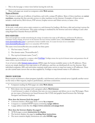 - This is the last page a visitor views before leaving the web site.
- These web pages are stored on computers called Web servers.
Types of Servers
The Internet is made up of millions of machines, each with a unique IP address. Many of these machines are server
machines, meaning that they provide services to other machines on the Internet. Examples of these servers
include: e-mail servers, Web servers, FTP servers, Gopher servers and Telnet servers, to name a few.
WEB SERVERS
At its core, a web server serves static content to a web browser by loading a file from a disk and serving it across the
network to a user’s web browser. This entire exchange is mediated by the browser and server talking to each other
using HyperText Transfer Protocol (HTTP)
DNS SERVERS
Since most people have trouble remembering the strings of numbers that make up IP addresses, and because IP addresses
sometimes need to change, all servers on the Internet also have human-readable names, called domain names. For example,
www.howstuffworks.com is a permanent, human-readable name. It is easier for most of us to remember
www.howstuffworks.com than it is to remember 209.116.69.66.
The name www.howstuffworks.com actually has three parts:
1. The host name ("www")
2. The domain name ("howstuffworks")
3. The top-level domain name ("com")
Domain names are managed by a company called VeriSign. VeriSign creates the top-level domain names and guarantees that all
names within a top-level domain are unique.
A set of servers called domain name servers (DNS) maps the human-readable names to the IP addresses. These
servers are simple databases that map names to IP addresses, and they are distributed all over the Internet. Most
individual companies, ISPs and universities maintain small name servers to map host names to IP addresses. There
are also central name servers that use data supplied by VeriSign to map domain names to IP addresses.
PROXY SERVERS
Proxy servers sit between a client program (typically a web browser) and an external server (typically another server
on the web) to filter requests, improve performance, and share connections.
 Computers reading the Web pages are called Web clients.
 Web clients view the pages with a program called a Web browser.
A web browser is a piece of software that runs on your computer and allows you to view Web pages. There
are two types of browsers; text based browsers like LYNX and graphic based browsers like Netscape
Navigator and Internet Explorer.
How does the browser fetch the pages?
 A browser fetches a Web page from a server by a request.
 A request is a standard HTTP request containing a page address.
 A page address looks like this: http://www.someone.com/page.html.
How does the browser display the pages?
 All Web pages contain instructions for display
 The browser displays the page by reading these instructions.
 The most common display instructions are called HTML tags.
 