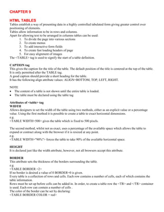 CHAPTER 9
HTML TABLES
Tables establish a way of presenting data in a highly controlled tabulated form giving greater control over
positioning of elements.
Tables allow information to be in rows and columns.
Apart for allowing text to be arranged in columns tables can be used:
1. To divide the page into various sections
2. To create menus
3. To add interactive form fields
4. To create fast loading headers of page
5. For easy alignment of images
The <TABLE> tag is used to signify the start of a table definition.
CAPTION tag
This gives the caption for the title of the table. The default position of the title is centered at the top of the table.
It is only permitted after the TABLE tag.
A good caption should provide a short heading for the table.
It has the following align attribute values: ALIGN=BOTTOM, TOP, LEFT, RIGHT.
NOTE
 The content of a table is not shown until the entire table is loaded.
 The table must be declared using the table tag
Attributes of <table> tag
WIDTH
Allows designers to set the width of the table using two methods, either as an explicit value or a percentage
value. Using the first method it is possible to create a table to exact horizontal dimensions.
e.g.
<TABLE WIDTH=500> gives the table which is fixed to 500 pixels.
The second method, whilst not as exact, uses a percentage of the available space which allows the table to
expand or contract along with the browser if it is resized at any point.
e.g.
<TABLE WIDTH="90%"> forces the table to take 90% of the available horizontal space.
HEIGHT
It is declared just like the width attribute, however, not all browsers accept this attribute.
BORDER
This attribute sets the thickness of the borders surrounding the table.
e.g.
<TABLE BORDER =2>
If no border is desired a value of 0 BORDER=0 is given.
Every table is a collection of rows and cells. Each row contains a number of cells, each of which contains the
table information.
Rows must be set up before cells can be added in. In order, to create a table row the <TR> and </TR> container
is used. Each row can contain a number of cells .
The color of the border can be set by declaring:
<TABLE BORDER COLOR = red>
 