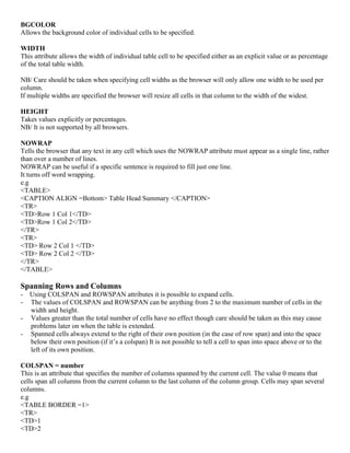 BGCOLOR
Allows the background color of individual cells to be specified.
WIDTH
This attribute allows the width of individual table cell to be specified either as an explicit value or as percentage
of the total table width.
NB/ Care should be taken when specifying cell widths as the browser will only allow one width to be used per
column.
If multiple widths are specified the browser will resize all cells in that column to the width of the widest.
HEIGHT
Takes values explicitly or percentages.
NB/ It is not supported by all browsers.
NOWRAP
Tells the browser that any text in any cell which uses the NOWRAP attribute must appear as a single line, rather
than over a number of lines.
NOWRAP can be useful if a specific sentence is required to fill just one line.
It turns off word wrapping.
e.g
<TABLE>
<CAPTION ALIGN =Bottom> Table Head Summary </CAPTION>
<TR>
<TD>Row 1 Col 1</TD>
<TD>Row 1 Col 2</TD>
</TR>
<TR>
<TD> Row 2 Col 1 </TD>
<TD> Row 2 Col 2 </TD>
</TR>
</TABLE>
Spanning Rows and Columns
- Using COLSPAN and ROWSPAN attributes it is possible to expand cells.
- The values of COLSPAN and ROWSPAN can be anything from 2 to the maximum number of cells in the
width and height.
- Values greater than the total number of cells have no effect though care should be taken as this may cause
problems later on when the table is extended.
- Spanned cells always extend to the right of their own position (in the case of row span) and into the space
below their own position (if it’s a colspan) It is not possible to tell a cell to span into space above or to the
left of its own position.
COLSPAN = number
This is an attribute that specifies the number of columns spanned by the current cell. The value 0 means that
cells span all columns from the current column to the last column of the column group. Cells may span several
columns.
e.g
<TABLE BORDER =1>
<TR>
<TD>1
<TD>2
 