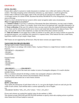 CHAPTER 10
HTML FRAMES
Frames allow author's to present or render documents in multiple views within sub windows of the main
window. This help in keeping certain information stationary e.g. static banner, a small navigation bar.
Frames make it difficult to print paper copies of the web and not all web browsers support frames.
A web page consists of a master HTML document that define FRAMESETS or the arrangement of the framed
areas on the page.
Frame is a way to divide the browser screen to allow easier navigation under some circumstances.
When is it appropriate to use frames?
1. Common Content: If you have a collection of documents that share information, you may want to display
the common material in a frame. E.g a header, footer in the form of navigational aids, copyright information, etc
2. Form verification: If the user is to submit a form, you may want to have the original information displayed
in one frame and the information that the server receives and sends back displayed in an adjacent frame. This
way, a user can do a side-to-side comparison, to make sure that all the data is entered correctly.
3. Table of Contents: If your pages have a table of contents or an index, that you want to remain on-screen for
navigational purposes, you could place this material in a separate frame. If the material fits into a small frame,
hyperlinks could be set up to target a larger frame.
NB/ Frames are not supported by all browsers. Only the latest versions can support frames.
TAGS USED TO CREATE FRAMES
The tags used to create a frame document are:
The name frame is an analogy with window frame. A group of frames in a single browser window is called a
frameset.
<FRAMESET></FRAMESET>
<FRAME>
<NOFRAME>
General Format:
<HTML>
<HEAD>
<FRAMESET>
</HTML>
<FRAMESET>………..</FRAMESET>
This specifies the layout of the main user window in terms of rectangular subspaces. It is used to declare
multiple frames.
This is a container element for dividing a window into rectangular subspaces called frames.
It takes the place of the body element and immediately follows the head.
It can be nested and contain one or more frames element.
Attributes
ROWS AND COLS
These define the dimensions of each frame in the set. I.e. row gives the height of each row and cols give the
width of each column. Each attribute takes a comma separated by a list of lengths.
e.g.
<FRAMESET ROWS="30%, 25%, 45%" COLS = "33%", 33%,34%">
If rows and columns are omitted the implied values for the attribute is 100%.
This element accepts ONLOAD and ONUNLOAD attributes to specify client-side scripting actions to perform
when frames have all been loaded or removed.
 