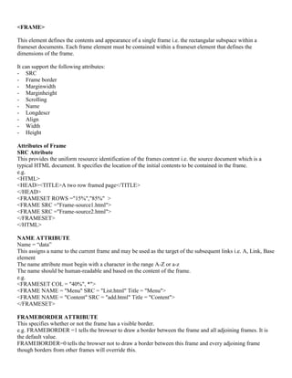 <FRAME>
This element defines the contents and appearance of a single frame i.e. the rectangular subspace within a
frameset documents. Each frame element must be contained within a frameset element that defines the
dimensions of the frame.
It can support the following attributes:
- SRC
- Frame border
- Marginwidth
- Marginheight
- Scrolling
- Name
- Longdescr
- Align
- Width
- Height
Attributes of Frame
SRC Attribute
This provides the uniform resource identification of the frames content i.e. the source document which is a
typical HTML document. It specifies the location of the initial contents to be contained in the frame.
e.g.
<HTML>
<HEAD><TITLE>A two row framed page</TITLE>
</HEAD>
<FRAMESET ROWS ="15%","85%" >
<FRAME SRC ="Frame-source1.html">
<FRAME SRC ="Frame-source2.html">
</FRAMESET>
</HTML>
NAME ATTRIBUTE
Name = “data”
This assigns a name to the current frame and may be used as the target of the subsequent links i.e. A, Link, Base
element
The name attribute must begin with a character in the range A-Z or a-z
The name should be human-readable and based on the content of the frame.
e.g.
<FRAMESET COL = "40%", *">
<FRAME NAME = "Menu" SRC = "List.html" Title = "Menu">
<FRAME NAME = "Content" SRC = "add.html" Title = "Content">
</FRAMESET>
FRAMEBORDER ATTRIBUTE
This specifies whether or not the frame has a visible border.
e.g. FRAMEBORDER =1 tells the browser to draw a border between the frame and all adjoining frames. It is
the default value.
FRAMEBORDER=0 tells the browser not to draw a border between this frame and every adjoining frame
though borders from other frames will override this.
 