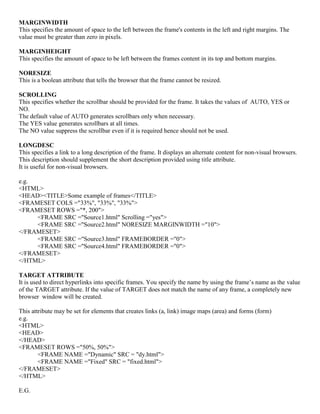 MARGINWIDTH
This specifies the amount of space to the left between the frame's contents in the left and right margins. The
value must be greater than zero in pixels.
MARGINHEIGHT
This specifies the amount of space to be left between the frames content in its top and bottom margins.
NORESIZE
This is a boolean attribute that tells the browser that the frame cannot be resized.
SCROLLING
This specifies whether the scrollbar should be provided for the frame. It takes the values of AUTO, YES or
NO.
The default value of AUTO generates scrollbars only when necessary.
The YES value generates scrollbars at all times.
The NO value suppress the scrollbar even if it is required hence should not be used.
LONGDESC
This specifies a link to a long description of the frame. It displays an alternate content for non-visual browsers.
This description should supplement the short description provided using title attribute.
It is useful for non-visual browsers.
e.g.
<HTML>
<HEAD><TITLE>Some example of frames</TITLE>
<FRAMESET COLS ="33%", "33%", "33%">
<FRAMESET ROWS ="*, 200">
<FRAME SRC ="Source1.html" Scrolling ="yes">
<FRAME SRC ="Source2.html" NORESIZE MARGINWIDTH ="10">
</FRAMESET>
<FRAME SRC ="Source3.html" FRAMEBORDER ="0">
<FRAME SRC ="Source4.html" FRAMEBORDER ="0">
</FRAMESET>
</HTML>
TARGET ATTRIBUTE
It is used to direct hyperlinks into specific frames. You specify the name by using the frame’s name as the value
of the TARGET attribute. If the value of TARGET does not match the name of any frame, a completely new
browser window will be created.
This attribute may be set for elements that creates links (a, link) image maps (area) and forms (form)
e.g.
<HTML>
<HEAD>
</HEAD>
<FRAMESET ROWS ="50%, 50%">
<FRAME NAME ="Dynamic" SRC = "dy.html">
<FRAME NAME ="Fixed" SRC = "fixed.html">
</FRAMESET>
</HTML>
E.G.
 