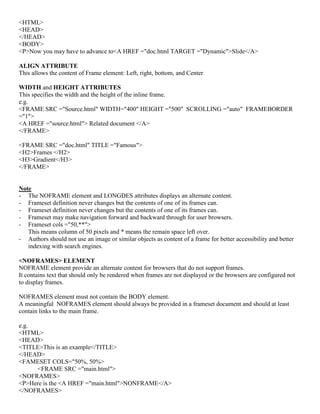 <HTML>
<HEAD>
</HEAD>
<BODY>
<P>Now you may have to advance to<A HREF ="doc.html TARGET ="Dynamic">Slide</A>
ALIGN ATTRIBUTE
This allows the content of Frame element: Left, right, bottom, and Center
WIDTH and HEIGHT ATTRIBUTES
This specifies the width and the height of the inline frame.
e.g.
<FRAME SRC ="Source.html" WIDTH="400" HEIGHT ="500" SCROLLING ="auto" FRAMEBORDER
="1">
<A HREF ="source.html"> Related document </A>
</FRAME>
<FRAME SRC ="doc.html" TITLE ="Famous">
<H2>Frames </H2>
<H3>Gradient</H3>
</FRAME>
Note
- The NOFRAME element and LONGDES attributes displays an alternate content.
- Frameset definition never changes but the contents of one of its frames can.
- Frameset definition never changes but the contents of one of its frames can.
- Frameset may make navigation forward and backward through for user browsers.
- Frameset cols ="50,**">
This means column of 50 pixels and * means the remain space left over.
- Authors should not use an image or similar objects as content of a frame for better accessibility and better
indexing with search engines.
<NOFRAMES> ELEMENT
NOFRAME element provide an alternate content for browsers that do not support frames.
It contains text that should only be rendered when frames are not displayed or the browsers are configured not
to display frames.
NOFRAMES element must not contain the BODY element.
A meaningful NOFRAMES element should always be provided in a frameset document and should at least
contain links to the main frame.
e.g.
<HTML>
<HEAD>
<TITLE>This is an example</TITLE>
</HEAD>
<FAMESET COLS="50%, 50%>
<FRAME SRC ="main.html">
<NOFRAMES>
<P>Here is the <A HREF ="main.html">NONFRAME</A>
</NOFRAMES>
 
