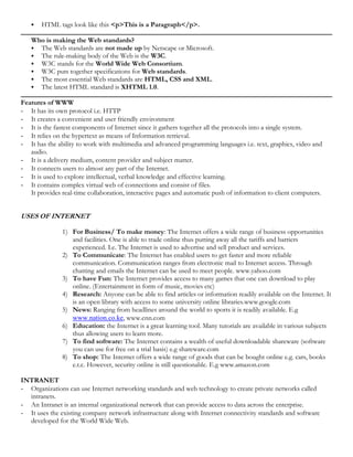  HTML tags look like this <p>This is a Paragraph</p>.
Who is making the Web standards?
 The Web standards are not made up by Netscape or Microsoft.
 The rule-making body of the Web is the W3C.
 W3C stands for the World Wide Web Consortium.
 W3C puts together specifications for Web standards.
 The most essential Web standards are HTML, CSS and XML.
 The latest HTML standard is XHTML 1.0.
Features of WWW
- It has its own protocol i.e. HTTP
- It creates a convenient and user friendly environment
- It is the fastest components of Internet since it gathers together all the protocols into a single system.
- It relies on the hypertext as means of Information retrieval.
- It has the ability to work with multimedia and advanced programming languages i.e. text, graphics, video and
audio.
- It is a delivery medium, content provider and subject matter.
- It connects users to almost any part of the Internet.
- It is used to explore intellectual, verbal knowledge and effective learning.
- It contains complex virtual web of connections and consist of files.
It provides real-time collaboration, interactive pages and automatic push of information to client computers.
USES OF INTERNET
1) For Business/ To make money: The Internet offers a wide range of business opportunities
and facilities. One is able to trade online thus putting away all the tariffs and barriers
experienced. I.e. The Internet is used to advertise and sell product and services.
2) To Communicate: The Internet has enabled users to get faster and more reliable
communication. Communication ranges from electronic mail to Internet access. Through
chatting and emails the Internet can be used to meet people. www.yahoo.com
3) To have Fun: The Internet provides access to many games that one can download to play
online. (Entertainment in form of music, movies etc)
4) Research: Anyone can be able to find articles or information readily available on the Internet. It
is an open library with access to some university online libraries.www.google.com
5) News: Ranging from headlines around the world to sports it is readily available. E.g
www.nation.co.ke, www.cnn.com
6) Education: the Internet is a great learning tool. Many tutorials are available in various subjects
thus allowing users to learn more.
7) To find software: The Internet contains a wealth of useful downloadable shareware (software
you can use for free on a trial basis) e.g shareware.com
8) To shop: The Internet offers a wide range of goods that can be bought online e.g. cars, books
e.t.c. However, security online is still questionable. E.g www.amazon.com
INTRANET
- Organizations can use Internet networking standards and web technology to create private networks called
intranets.
- An Intranet is an internal organizational network that can provide access to data across the enterprise.
- It uses the existing company network infrastructure along with Internet connectivity standards and software
developed for the World Wide Web.
 