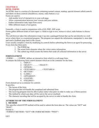 CHAPTER 11
HTML FORMS
An HTML form is a section of a document containing normal content, markup, special element called controls
and labels on those controls (checkboxes, menus, radio buttons e.t.c)
Forms are used to:
- Add another level of interactivity to your web page.
- Allow communication between your viewers and your website.
- Gather information (take input from users)
- Offer different means of navigation.
Generally, a form is used in conjunction with a CGI, PHP, ASP script.
Forms gather different kinds of users input i.e. fields to type in text, menus to select, radio buttons to choose
items.
The web browser takes this information wraps it up into a packaged format that can be sent directly to a web
server where there is a customized program. The program can unpack the information, manipulate it, store data
and send a feedback page back to the viewer.
Users usually complete a form by modifying its controls before submitting the form to an agent for processing.
Every form has three parts:
1. The FORM tag
2. The actual form elements where the visitor enters information.
3. The submit tag which creates the button that sends all collected information to the server.
FORM ELEMENT
<FORM>…….</FORM> defines an interactive form which is a web page form.
It contains the following form control element which are in the container for the form.
1. <INPUT>
2. <SELECT>………</SELECT>
3. <OPTION>
4. <TEXTAREA>……….</TEXTAREA>
5. <BUTTON>
6. <LABEL>
7. <OPTGROUP>
8. <LEGEND>
9. <FIELDSET>
Form element act as a container for controls:
It specifies:
- The layout of the form
- The program that will handle the completed and submitted form
- The receiving program must be able to place name/value pairs in order to make use of them.(action)
- The method by which user data will be sent to the server (method)
- The character encoding that will be accepted by the server in order to handle this form.
ATTRIBUTES OF THE FORM ELEMENT
1. METHOD
This specifies which HTTP method will be used to submit the form data set. The values are "GET" and
"POST".
Format is:
<FORMAT METHOD ="GET">OR<FORM METHOD ="POST">
GET
 