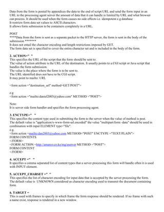 Data from the form is posted by appendices the data to the end of script URL and send the form input in an
URL to the processing agent server the amount of data that it can handle is limited by URL and what browser
can process. It should be used when the form causes no side effects i.e. idempotent e.g database
It restricts form data set values to ASCII characters.
It allows form submission to be containers completely in a URL.
POST
****Data from the form is sent as a separate packet to the HTTP server, the form is sent in the body of the
submission *******
It does not entail the character encoding and length restrictions imposed by GET.
The form data set is specified to cover the entire character set and is included in the body of the form.
2. ACTION=" "
This specifies the URL of the script that the form should be sent to.
The value of action attribute is the URL of the destination. It usually points to a CGI script or Java script that
handles the form submission.
The value is the place where the form is to be sent to.
The URL identified does not have to be CGI script.
It may point to mailto: URL
<form action ="destination_url" method=GET/POST">
e.g
<form action ="mailto:daniel2003@yahoo.com" METHOD ="POST">
Note:
It is server side form handler and specifies the form processing agent.
3. ENCTYPE=" "
This specifies the content type used in submitting the form to the server when the value of method is post.
The default value is "application/x-www-form-url.encoded" the value "multipart/form -data" should be used in
combination with input ELEMENT type="file".
e.g.
<form action =mailto:dan2003@yahoo.com METHOD="POST" ENCTYPE ="TEXT/PLAIN">
FORM CONTENTS
</FORM>
<FORM ACTION =http://amarco.co.ke/mg/aserver METHOD ="POST">
FORM CONTENT
</FORM>
4. ACCEPT =" "
It specifies a comma separated list of content types that a server processing this form will handle often it is used
with INPUT element.
5. ACCEPT_CHARSET =" "
This specifies the list of character encoding for input data that is accepted by the server processing the form.
The default value is UNKNOWN considered as character encoding used to transmit the document containing
form.
6. TARGET =
This is used with frames to specify in which frame the form response should be rendered. If no frame with such
a name exist, response is rendered in a new window.
 