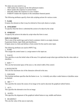 Th values are case sensitive e.g.
- TOP renders the response in the full unframed window.
- SELF renders the response in current frame
- BALNK renders the response in a new window
- PARENT renders the response in the immediate frameset parent.
The following attributes specify client side scripting actions for various events.
7. NAME
It names the element so that it may be referred to from style sheets or scripts.
8. ONSUBMIT
To specify when the form is submitted the action to be taken by the script.
9. ONRESET
To specify the action to be taken by script when the form is reset.
INPUT ELEMENT
This is one of the useful tags used in form's container which is an empty element.
It generates button, input fields and checkboxes.
It inputs areas in a form and defines a form control for the used to enter input.
The following attributes are used in INPUT tag.
1. NAME
This assigns the control name i.e. assign names to the input are.
2. VALUE
This specifies or sets the initial value of the area. It is optional except when type attribute has the value radio or
checkbox.
3. SIZE=" "
This sets the horizontal space of the area i.e. the initial width of the control.
4. MAXLENGTH
This sets the maximum size of the characters allowed in the area.
5. CHECKED
This boolean attribute specifies that the button is on. I.e. it initially sets either a radio button or checkbox areas
as checked.
6. SRC=" "
This specifies the source the source of an image to be used to decorate the graphical submit button.
7. ALT=
This specifies the alternative text for an image.
8. ALIGN=
This specifies the alignment of the graphical submit button to top, middle and bottom.
9. READONLY
This sets the value of the area to read-only.
 