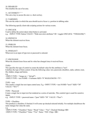 10. DISABLED
This disables the use of an area.
11. ACCESSKEY=" "
This sets a key to access the area i.e. short cut key.
12. TABINDEX
This sets the order in which the area should receive focus i.e. position in tabbing order.
The following specify client-side scripting actions for various events.
13. ONCLICK
Used to define the action taken when button is activated.
e.g. <INPUT TYPE=button VALUE ="Hide non-strict attributes" ID = toggler ONCLICK ="TOGGLER()">
14. ONFOCUS
When the element receives focus.
15. ONBLUR
When the element loses focus.
16. ONSELECT
When text in an input of type text or password is selected.
17. ONCHANGE
When the element loses focus and its value has changed since it received focus.
TYPE=
This specifies the type of control to create the default value for this attribute is "text".
It defines the type of form control. It has the following value: text, password, checkbox, radio, submit, reset,
file, hidden, image and button.
e.g.
<INPUT TYPE = "image src = "dol.gif">
<INPUT TYPE = text NAME = Username SIZE="8" MAXLENGTH ="8">
TYPE = text
This creates a single line text input control area. E.g. <INPUT TYPE = text NAME="text1" SIZE="30"
VALUE ="H11">
TYPE = Password
Create a single line to input text but rendered as a series of asterisks. This contrtol type is used for sensitive
inputs.
e.g. <INPUT TYPE = password name ="pass" SIZE="30" VALUE ="Pass">
TYPE = Checkbox
This produces a checkbox if checked. It will come up checked selected initially. For multiple checkboxes the
name changes but value the same.
e.g.
<INPUT TYPE ="Checkbox" Name ="Rock" Value = "Yes" Checked>Hotdogs<BR>
<INPUT TYPE ="Checkbox" Value ="Yes" Name ="ED> Chips <BR>
 