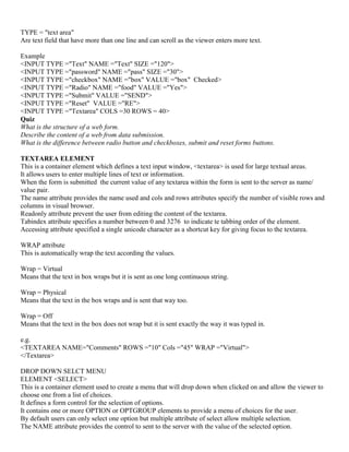 TYPE = "text area"
Are text field that have more than one line and can scroll as the viewer enters more text.
Example
<INPUT TYPE ="Text" NAME ="Text" SIZE ="120">
<INPUT TYPE ="password" NAME ="pass" SIZE ="30">
<INPUT TYPE ="checkbox" NAME ="box" VALUE ="box" Checked>
<INPUT TYPE ="Radio" NAME ="food" VALUE ="Yes">
<INPUT TYPE ="Submit" VALUE ="SEND">
<INPUT TYPE ="Reset" VALUE ="RE">
<INPUT TYPE ="Textarea" COLS =30 ROWS = 40>
Quiz
What is the structure of a web form.
Describe the content of a web from data submission.
What is the difference between radio button and checkboxes, submit and reset forms buttons.
TEXTAREA ELEMENT
This is a container element which defines a text input window, <textarea> is used for large textual areas.
It allows users to enter multiple lines of text or information.
When the form is submitted the current value of any textarea within the form is sent to the server as name/
value pair.
The name attribute provides the name used and cols and rows attributes specify the number of visible rows and
columns in visual browser.
Readonly attribute prevent the user from editing the content of the textarea.
Tabindex attribute specifies a number between 0 and 3276 to indicate te tabbing order of the element.
Accessing attribute specified a single unicode character as a shortcut key for giving focus to the textarea.
WRAP attribute
This is automatically wrap the text according the values.
Wrap = Virtual
Means that the text in box wraps but it is sent as one long continuous string.
Wrap = Physical
Means that the text in the box wraps and is sent that way too.
Wrap = Off
Means that the text in the box does not wrap but it is sent exactly the way it was typed in.
e.g.
<TEXTAREA NAME="Comments" ROWS ="10" Cols ="45" WRAP ="Virtual">
</Textarea>
DROP DOWN SELCT MENU
ELEMENT <SELECT>
This is a container element used to create a menu that will drop down when clicked on and allow the viewer to
choose one from a list of choices.
It defines a form control for the selection of options.
It contains one or more OPTION or OPTGROUP elements to provide a menu of choices for the user.
By default users can only select one option but multiple attribute of select allow multiple selection.
The NAME attribute provides the control to sent to the server with the value of the selected option.
 