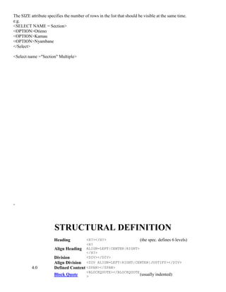 The SIZE attribute specifies the number of rows in the list that should be visible at the same time.
e.g.
<SELECT NAME = Section>
<OPTION>Otieno
<OPTION>Kamau
<OPTION>Nyambane
</Select>
<Select name ="Section" Multiple>
-
STRUCTURAL DEFINITION
Heading <H?></H?> (the spec. defines 6 levels)
Align Heading
<H?
ALIGN=LEFT|CENTER|RIGHT>
</H?>
Division <DIV></DIV>
Align Division <DIV ALIGN=LEFT|RIGHT|CENTER|JUSTIFY></DIV>
4.0 Defined Content <SPAN></SPAN>
Block Quote
<BLOCKQUOTE></BLOCKQUOTE
> (usually indented)
 