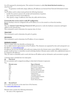0 to 255 separated by decimal points. This method of notation is called the dotted decimal notation e.g.
216.27.61.137
To guarantee world-wide unique addresses, IP addresses are licensed from Network Information Center
(NIC).
An IP address and its subnet mask perform the following functions:
- Enable the system to process the receipt and transmission of packets.
- They specify the device’s local addresses.
- They specify a range of addresses that share the cable with the device.
Commands that can be used to verify IP configuration
Router interfaces must be configured with an IP address if it is to be routed to or from the interface.
PING
This uses Internet Control Message Protocol (ICMP) protocol to verify the hardware connection and logical
address at the network layer.
This command is used to determine the response time of a host.
TRACERT
This command is used to determine the path of a packet.
IPCONFIG
This command is used to determine the IP address of your computer.
DOMAIN NAMES
This is a unique name that identifies an Internet site.
It is an alpha-numeric representation of the IP address. The characters are separated by dots and correspond to an
IP address e.g. www.nation.co.ke
IP addresses are not user friendly and could cause typing errors; the domain name system (DNS) was created so
people would not have to remember several confusing numbers. Domain names enable short, alphabetical names to
be assigned to IP addresses.
They are easier to remember and to work with than an IP address and are informative and convenient to people.
A domain name is divided into two main parts:
(i) First level
It is an extension and is assigned according to what kind of domain it represents
E.g.
Domain name Type of domain
Edu Educational institution
Gov Government organization
Mil Military organization
Net Network service provider
Com Commercial organization
Org Organizations
Au Australian domain
Uk United Kingdom domain
Ke Kenyan domain
Za South African domain
(ii) Second level
It is a name one chooses or the main host of the Internet.
E.g. www.mail.yahoo.com
Domain name contains the following information
- the name of the organization
 