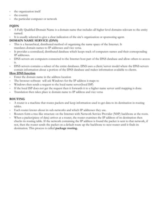 - the organization itself
- the country
- the particular computer or network
FQDN
- A Fully Qualified Domain Name is a domain name that includes all higher level domains relevant to the entity
named.
- It is usually selected to give a clear indication of the site’s organization or sponsoring agent.
DOMAIN NAME SERVICE (DNS)
- This is a hierarchical, distributed method of organizing the name space of the Internet. It
translates domain names to IP addresses and vice versa.
- It provides a centralized, distributed database which keeps track of computers names and their corresponding
IP addresses.
- DNS servers are computers connected to the Internet host part of the DNS database and allow others to access
it.
- DNS servers contains a subset of the entire databases. DNS uses a client/server model where the DNS servers
contain information about a portion of the DNS database and makes information available to clients.
How DNS function
- Enter the domain name in the address location
- The browser software will ask Windows for the IP address it maps to
- Windows then sends a request to the local name server(local ISP)
- If the local ISP does not get the request then it forwards it to a higher name server until mapping is done.
- Translation then takes place ie domain name to IP address and vice versa
ROUTING
- A router is a machine that routes packets and keep information used to get data to its destination in routing
tables.
- Each router knows about its sub-networks and which IP addresses they use.
- Routers form a tree-like structure on the Internet with Network Service Provider (NSP) backbone at the roots.
- When a packet(piece of data) arrives at a router, the router examines the IP address of its destination then
checks its routing table. If the network containing the IP address is found the packet is sent to that network, if
not, then the router sends the packet on a default route up the backbone to next router until it finds its
destination. This process is called package routing.
 
