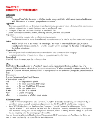 CHAPTER 2
CONCEPTS OF WEB DESIGN
Definitions
Content
The actual 'meat' of a document -- all of the words, images, and links which a user can read and interact
with. The content is "whatever you put in the document."
Hyperlink
- This is a connection from one document to another or to any resource or within a document. It is a connection
made on a piece of text or media that takes users to another web page.
- It is a part of web that can be clicked to get to somewhere else.
- A link from one document to another, or to any resource, or within a document.
Hypertext
This is text that contains links to other texts or documents.
It refers to any word or phrase in an electronic document that can be used as a pointer to a related text page.
In-line
Almost always used in the context "in-line image," this refers to a resource of some type, which is
placed directly into a document. As I say, this is nearly always an image, but the future could see things
like in-line animations.
Hypermedia
- This is a system that has links between texts or media that takes users to another web page.
- It contains various type of media hyper linked to connect a page to other page.
Broken Link
It is a link that references a page that no longer exists.
URL
The Uniform Resource Locator is a "standard" way of easily expressing the location and data type of a
resource. URLs in general take the form "protocol://address" 1`where protocol is procedure or method like
gopher, FTP, telnet, and so on, and the address is merely the server and pathname (if any) of a given resource or
page.
The syntax is:
Scheme://host.domain[:port]/path/filename
Where scheme is one of:
File a file on your local system
ftp a file on an anonymous FTP server
http a file on a World Wide Web server
gopher a file on a gopher server
WAIS a file on a WAIS server
News a Usenet newsgroup
telnet a connection to a Telnet-based service
Web design tools
- HTML documents are plain-text (also known as ASCII) files that can be created using any text editor. Eg of
text editors include notepad, web-edit, word processors like MS Word, DOS edit, Netscape composer
- Some WYSIWYG editors can also be used eg Front page, Outlook Express, Claris Home page, Adobe
PageMill. WYSIWYG is an acronym for What You See Is What You Get and it means that one can design the
html document visually, as if you are using a word processor, instead of writing the mark up tags in a plain text
file and imagining what the resulting page will look like.
One can also use graphic tools like photoshop, Paint, Animated GIF construction set, PageMaker etc. These are
used to create graphics that can be used in the web documents.
 