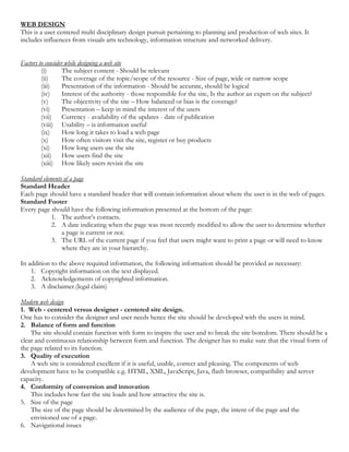 WEB DESIGN
This is a user centered multi disciplinary design pursuit pertaining to planning and production of web sites. It
includes influences from visuals arts technology, information structure and networked delivery.
Factors to consider while designing a web site
(i) The subject content - Should be relevant
(ii) The coverage of the topic/scope of the resource - Size of page, wide or narrow scope
(iii) Presentation of the information - Should be accurate, should be logical
(iv) Interest of the authority - those responsible for the site, Is the author an expert on the subject?
(v) The objectivity of the site – How balanced or bias is the coverage?
(vi) Presentation – keep in mind the interest of the users
(vii) Currency - availability of the updates - date of publication
(viii) Usability – is information useful
(ix) How long it takes to load a web page
(x) How often visitors visit the site, register or buy products
(xi) How long users use the site
(xii) How users find the site
(xiii) How likely users revisit the site
Standard elements of a page
Standard Header
Each page should have a standard header that will contain information about where the user is in the web of pages.
Standard Footer
Every page should have the following information presented at the bottom of the page:
1. The author’s contacts.
2. A date indicating when the page was most recently modified to allow the user to determine whether
a page is current or not.
3. The URL of the current page if you feel that users might want to print a page or will need to know
where they are in your hierarchy.
In addition to the above required information, the following information should be provided as necessary:
1. Copyright information on the text displayed.
2. Acknowledgements of copyrighted information.
3. A disclaimer.(legal claim)
Modern web design
1. Web - centered versus designer - centered site design.
One has to consider the designer and user needs hence the site should be developed with the users in mind.
2. Balance of form and function
The site should contain function with form to inspire the user and to break the site boredom. There should be a
clear and continuous relationship between form and function. The designer has to make sure that the visual form of
the page related to its function.
3. Quality of execution
A web site is considered excellent if it is useful, usable, correct and pleasing. The components of web
development have to be compatible e.g. HTML, XML, JavaScript, Java, flash browser, compatibility and server
capacity.
4. Conformity of conversion and innovation
This includes how fast the site loads and how attractive the site is.
5. Size of the page
The size of the page should be determined by the audience of the page, the intent of the page and the
envisioned use of a page.
6. Navigational issues
 