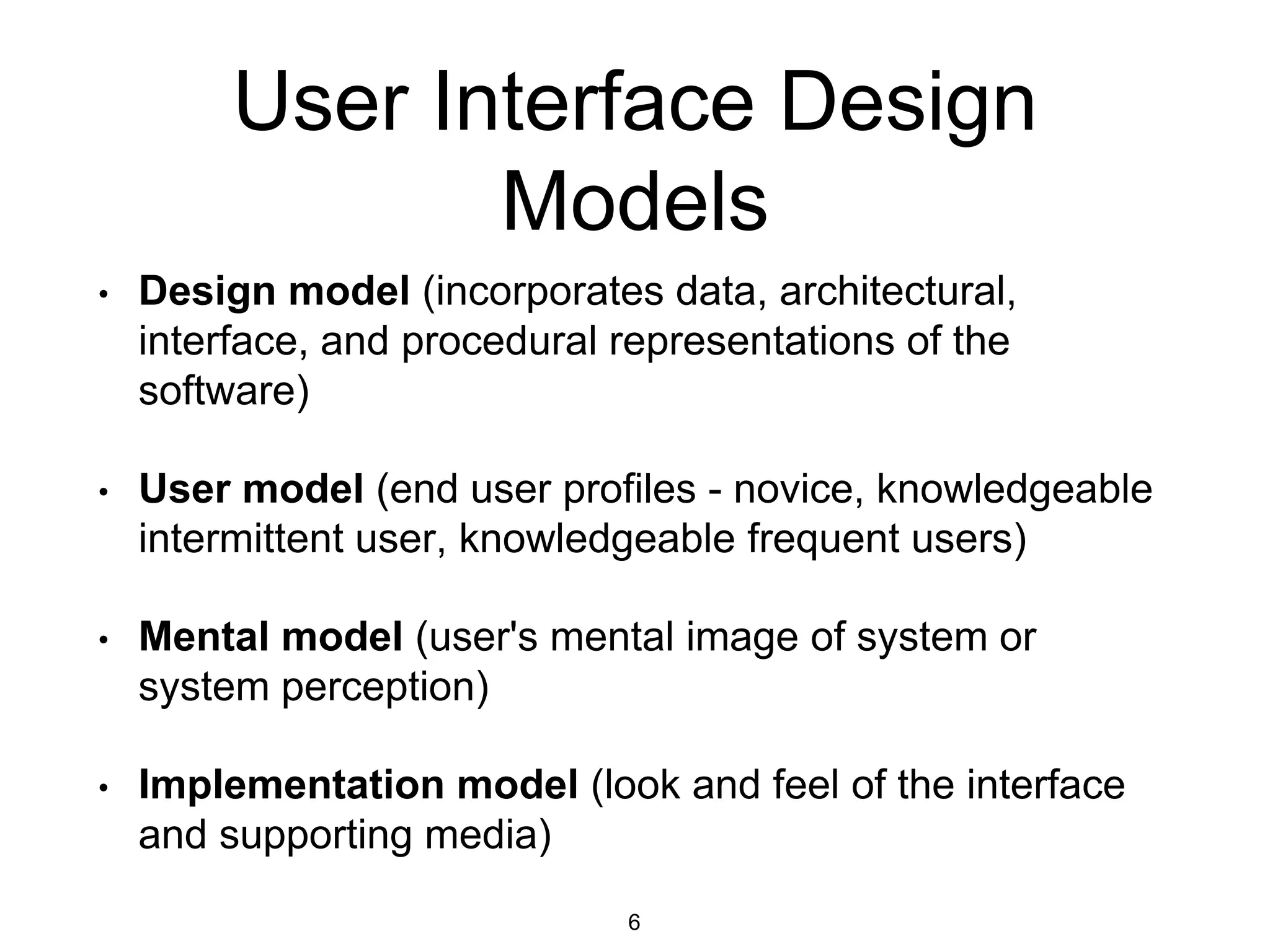 User Interface Design
Models
• Design model (incorporates data, architectural,
interface, and procedural representations of the
software)
• User model (end user profiles - novice, knowledgeable
intermittent user, knowledgeable frequent users)
• Mental model (user's mental image of system or
system perception)
• Implementation model (look and feel of the interface
and supporting media)
6
 