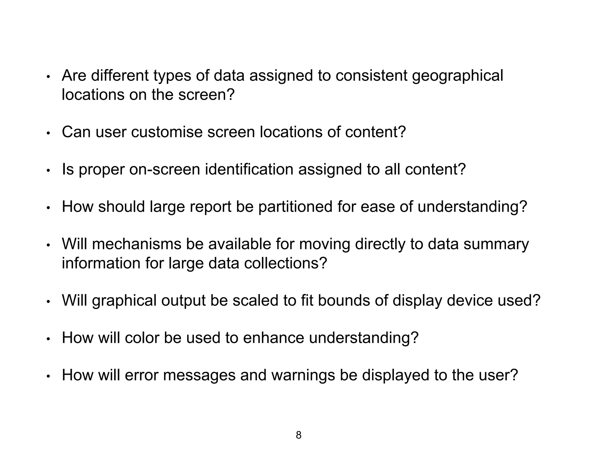 • Are different types of data assigned to consistent geographical
locations on the screen?
• Can user customise screen locations of content?
• Is proper on-screen identification assigned to all content?
• How should large report be partitioned for ease of understanding?
• Will mechanisms be available for moving directly to data summary
information for large data collections?
• Will graphical output be scaled to fit bounds of display device used?
• How will color be used to enhance understanding?
• How will error messages and warnings be displayed to the user?
8
 