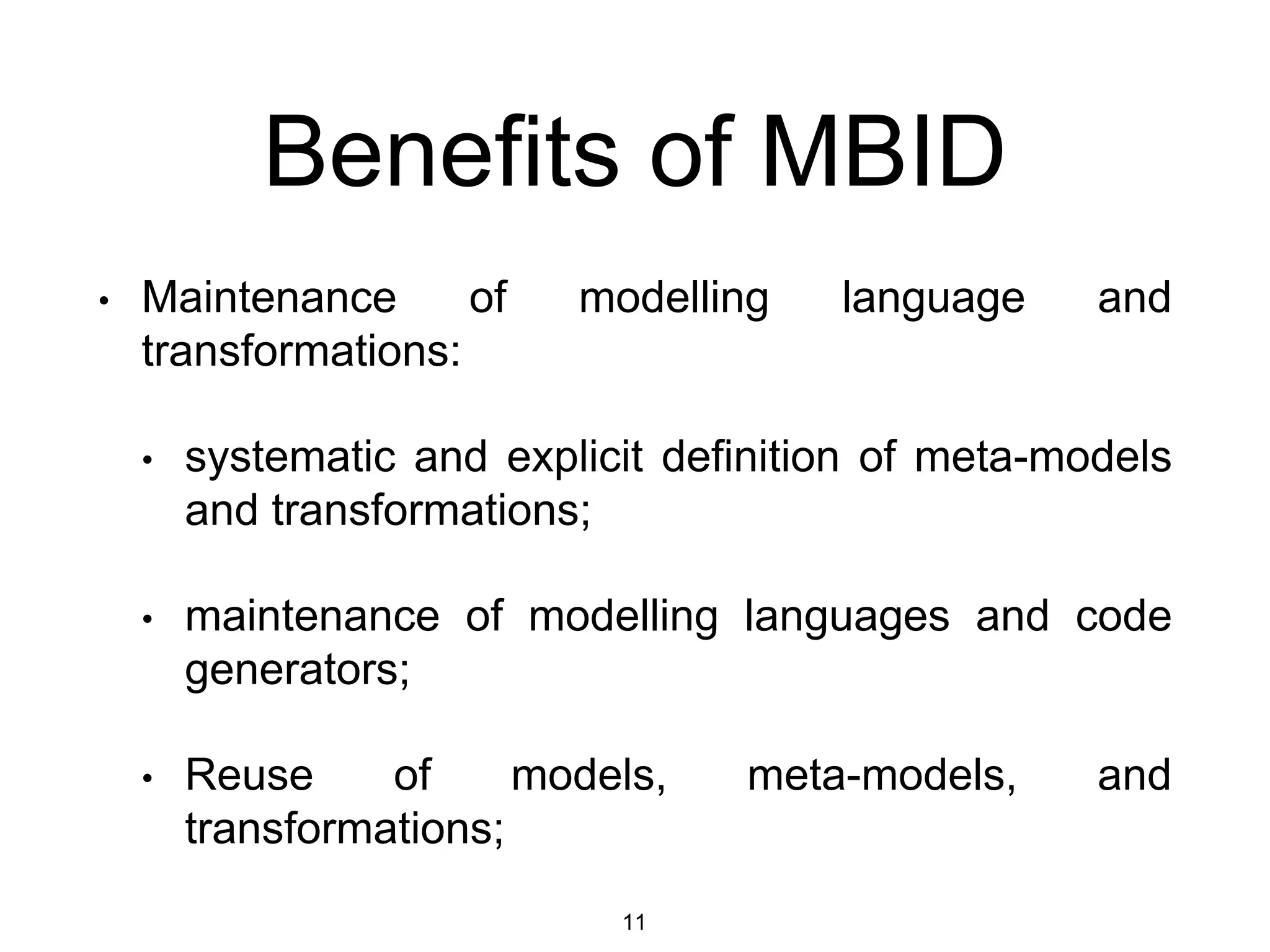 Benefits of MBID
• Maintenance of modelling language and
transformations:
• systematic and explicit definition of meta-models
and transformations;
• maintenance of modelling languages and code
generators;
• Reuse of models, meta-models, and
transformations;
11
 