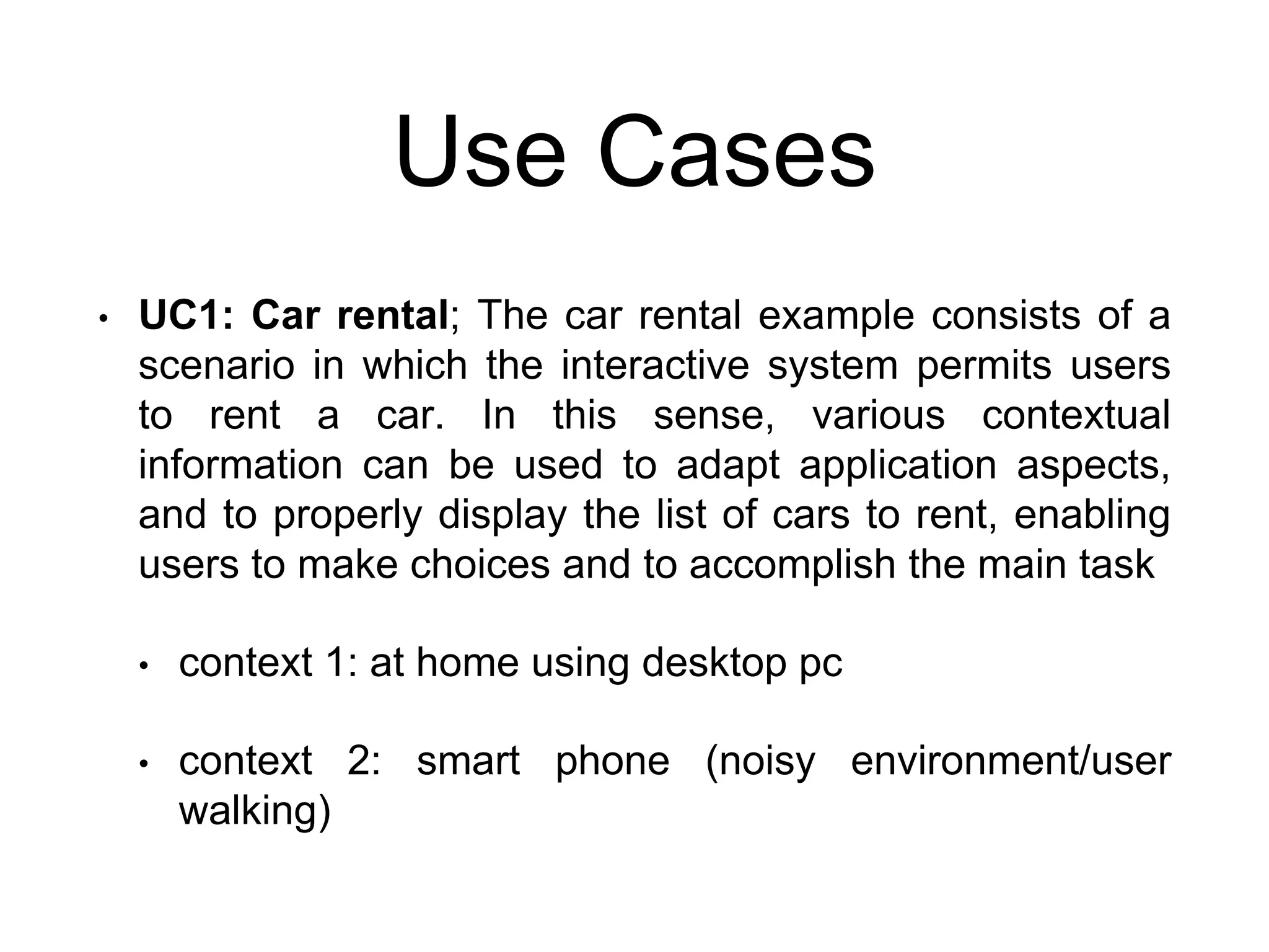 Use Cases
• UC1: Car rental; The car rental example consists of a
scenario in which the interactive system permits users
to rent a car. In this sense, various contextual
information can be used to adapt application aspects,
and to properly display the list of cars to rent, enabling
users to make choices and to accomplish the main task
• context 1: at home using desktop pc
• context 2: smart phone (noisy environment/user
walking)
 