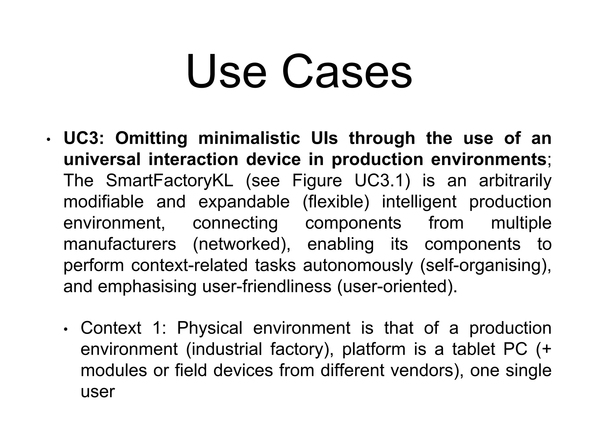 Use Cases
• UC3: Omitting minimalistic UIs through the use of an
universal interaction device in production environments;
The SmartFactoryKL (see Figure UC3.1) is an arbitrarily
modifiable and expandable (flexible) intelligent production
environment, connecting components from multiple
manufacturers (networked), enabling its components to
perform context-related tasks autonomously (self-organising),
and emphasising user-friendliness (user-oriented).
• Context 1: Physical environment is that of a production
environment (industrial factory), platform is a tablet PC (+
modules or field devices from different vendors), one single
user
 