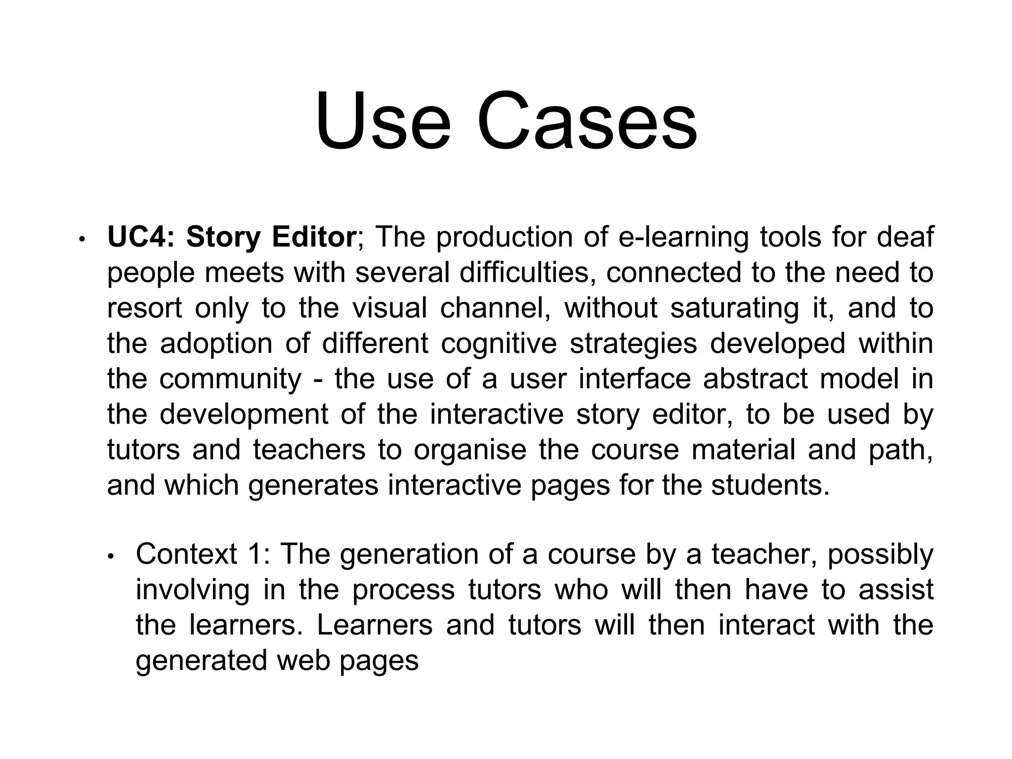 Use Cases
• UC4: Story Editor; The production of e-learning tools for deaf
people meets with several difficulties, connected to the need to
resort only to the visual channel, without saturating it, and to
the adoption of different cognitive strategies developed within
the community - the use of a user interface abstract model in
the development of the interactive story editor, to be used by
tutors and teachers to organise the course material and path,
and which generates interactive pages for the students.
• Context 1: The generation of a course by a teacher, possibly
involving in the process tutors who will then have to assist
the learners. Learners and tutors will then interact with the
generated web pages
 