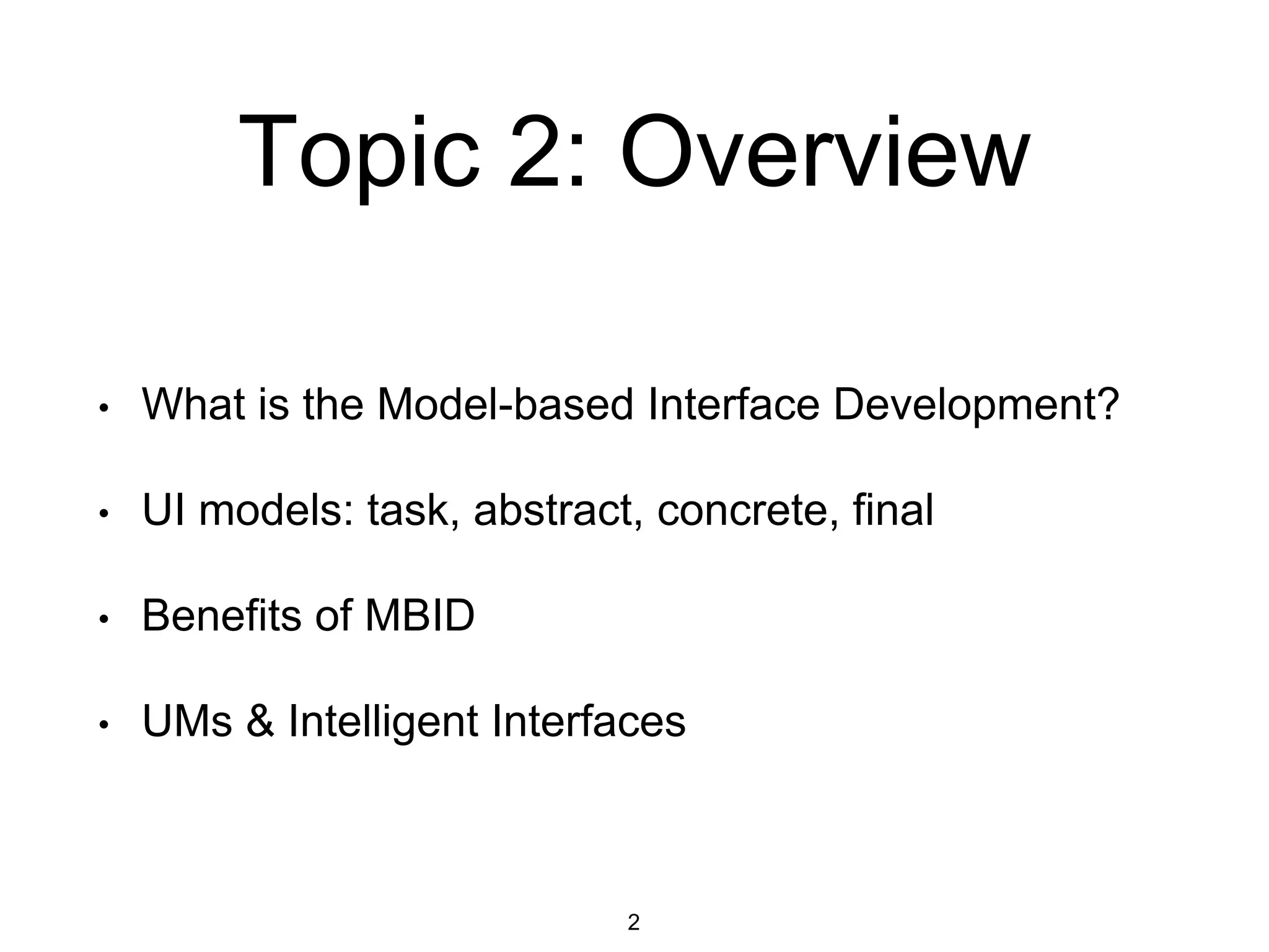 Topic 2: Overview
• What is the Model-based Interface Development?
• UI models: task, abstract, concrete, final
• Benefits of MBID
• UMs & Intelligent Interfaces
2
 