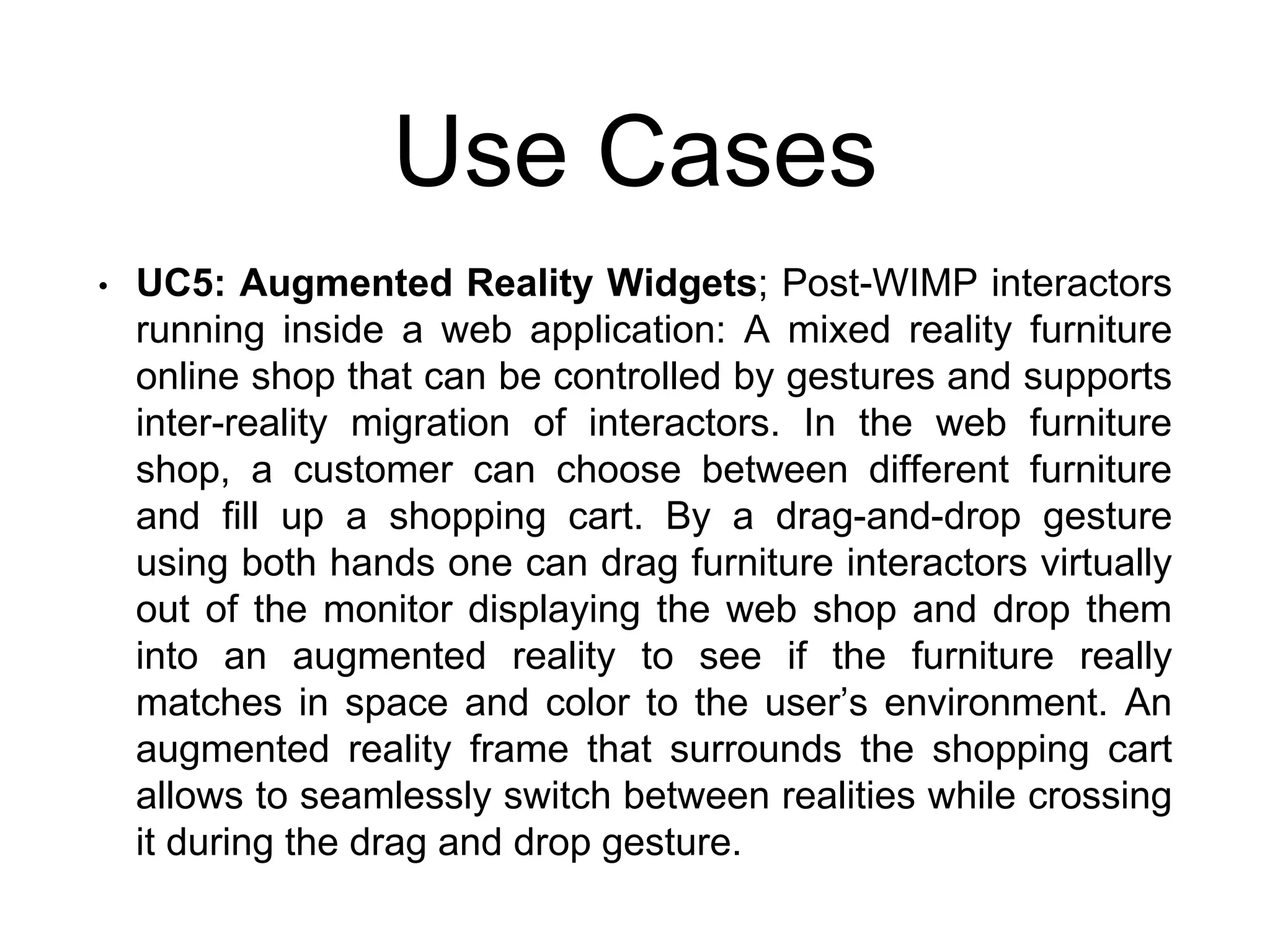 Use Cases
• UC5: Augmented Reality Widgets; Post-WIMP interactors
running inside a web application: A mixed reality furniture
online shop that can be controlled by gestures and supports
inter-reality migration of interactors. In the web furniture
shop, a customer can choose between different furniture
and fill up a shopping cart. By a drag-and-drop gesture
using both hands one can drag furniture interactors virtually
out of the monitor displaying the web shop and drop them
into an augmented reality to see if the furniture really
matches in space and color to the user’s environment. An
augmented reality frame that surrounds the shopping cart
allows to seamlessly switch between realities while crossing
it during the drag and drop gesture.
 
