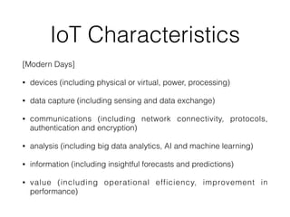 IoT Characteristics
[Modern Days]


• devices (including physical or virtual, power, processing)


• data capture (including sensing and data exchange)


• communications (including network connectivity, protocols,
authentication and encryption)


• analysis (including big data analytics, AI and machine learning)


• information (including insightful forecasts and predictions)


• value (including operational efficiency, improvement in
performance)
 