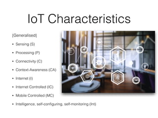 IoT Characteristics
[Generalised]


• Sensing (S)


• Processing (P)


• Connectivity (C)


• Context-Awareness (CA)


• Internet (I)


• Internet Controlled (IC)


• Mobile Controlled (MC)


• Intelligence, self-configuring, self-monitoring (Int)
 