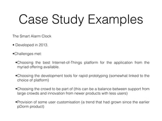Case Study Examples
The Smart Alarm Clock


• Developed in 2013.


•Challenges met:


•Choosing the best Internet-of-Things platform for the application from the
myriad offering available.


•Choosing the development tools for rapid prototyping (somewhat linked to the
choice of platform)


•Choosing the crowd to be part of (this can be a balance between support from
large crowds and innovation from newer products with less users)


•Provision of some user customisation (a trend that had grown since the earlier
pDorm product)
 