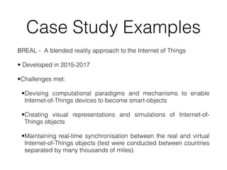 Case Study Examples
BREAL - A blended reality approach to the Internet of Things


• Developed in 2015-2017


•Challenges met:


•Devising computational paradigms and mechanisms to enable
Internet-of-Things devices to become smart-objects


•Creating visual representations and simulations of Internet-of-
Things objects


•Maintaining real-time synchronisation between the real and virtual
Internet-of-Things objects (test were conducted between countries
separated by many thousands of miles).
 