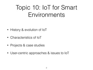 Topic 10: IoT for Smart
Environments
• History & evolution of IoT


• Characteristics of IoT


• Projects & case studies


• User-centric approaches & issues to IoT
2
 