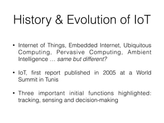 History & Evolution of IoT
• Internet of Things, Embedded Internet, Ubiquitous
Computing, Pervasive Computing, Ambient
Intelligence … same but different?


• IoT, first report published in 2005 at a World
Summit in Tunis


• Three important initial functions highlighted:
tracking, sensing and decision-making
 