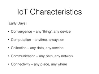 IoT Characteristics
[Early Days]


• Convergence – any ‘thing’, any device


• Computation – anytime, always on


• Collection – any data, any service


• Communication – any path, any network


• Connectivity – any place, any where
 