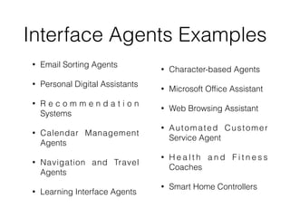 Interface Agents Examples
• Email Sorting Agents
• Personal Digital Assistants
• R e c o m m e n d a t i o n
Systems
• Calendar Management
Agents
• Navigation and Travel
Agents
• Learning Interface Agents
• Character-based Agents
• Microsoft Of
fi
ce Assistant
• Web Browsing Assistant
• Automated Customer
Service Agent
• H e a l t h a n d F i t n e s s
Coaches
• Smart Home Controllers
 