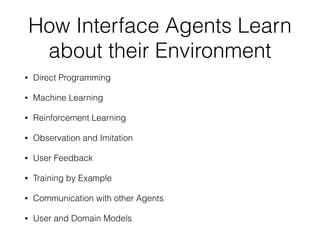 How Interface Agents Learn
about their Environment
• Direct Programming
• Machine Learning
• Reinforcement Learning
• Observation and Imitation
• User Feedback
• Training by Example
• Communication with other Agents
• User and Domain Models
 
