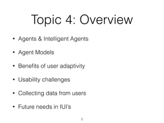 Topic 4: Overview
• Agents & Intelligent Agents
• Agent Models
• Bene
fi
ts of user adaptivity
• Usability challenges
• Collecting data from users
• Future needs in IUI’s
2
 