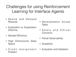 Challenges for using Reinforcement
Learning for Interface Agents
• Sparse and Delayed
Rewards
• Exploration vs. Exploitation
Dilemma
• Sample Ef
fi
ciency
• High Dimensional State
Space
• C r e d i t A s s i g n m e n t
Problem
• Generalisation Across
Tasks
• S a f e t y a n d E t h i c a l
Concerns
• Partial Observability
• Scalability
• Evaluation and Validation
 