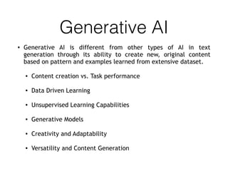 Generative AI
• Generative AI is different from other types of AI in text
generation through its ability to create new, original content
based on pattern and examples learned from extensive dataset.
• Content creation vs. Task performance
• Data Driven Learning
• Unsupervised Learning Capabilities
• Generative Models
• Creativity and Adaptability
• Versatility and Content Generation
 
