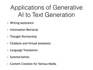 Applications of Generative
AI to Text Generation
• Writing Assistance
• Information Retrieval
• Thought Partnership
• Chatbots and Virtual Assistants
• Language Translation
• Summarisation
• Content Creation for Various Media
 