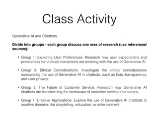 Class Activity
Generative AI and Chatbots
Divide into groups - each group discuss one area of research (use references/
sources):
• Group 1: Exploring User Preferences: Research how user expectations and
preferences for chatbot interactions are evolving with the use of Generative AI.
• Group 2: Ethical Considerations: Investigate the ethical considerations
surrounding the use of Generative AI in chatbots, such as bias, transparency,
and user privacy.
• Group 3: The Future of Customer Service: Research how Generative AI
chatbots are transforming the landscape of customer service interactions.
• Group 4: Creative Applications: Explore the use of Generative AI chatbots in
creative domains like storytelling, education, or entertainment.
 