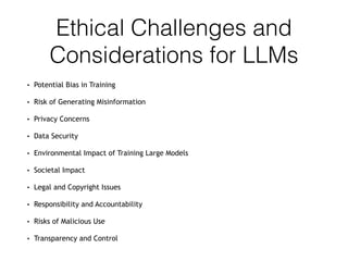 Ethical Challenges and
Considerations for LLMs
• Potential Bias in Training
• Risk of Generating Misinformation
• Privacy Concerns
• Data Security
• Environmental Impact of Training Large Models
• Societal Impact
• Legal and Copyright Issues
• Responsibility and Accountability
• Risks of Malicious Use
• Transparency and Control
 