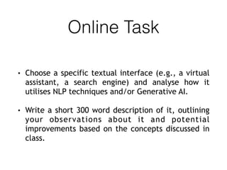 Online Task
• Choose a specific textual interface (e.g., a virtual
assistant, a search engine) and analyse how it
utilises NLP techniques and/or Generative AI.
• Write a short 300 word description of it, outlining
your observations about it and potential
improvements based on the concepts discussed in
class.
 