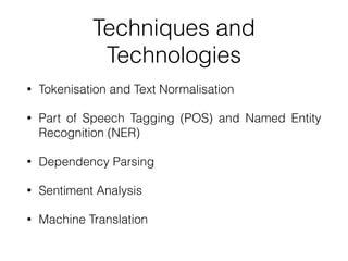Techniques and
Technologies
• Tokenisation and Text Normalisation
• Part of Speech Tagging (POS) and Named Entity
Recognition (NER)
• Dependency Parsing
• Sentiment Analysis
• Machine Translation
 