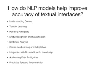 How do NLP models help improve
accuracy of textual interfaces?
• Understanding Context
• Transfer Learning
• Handling Ambiguity
• Entity Recognition and Classi
fi
cation
• Sentiment Analysis
• Continuous Learning and Adaptation
• Integration with Domain Speci
fi
c Knowledge
• Addressing Data Ambiguities
• Predictive Text and Autocorrection
 