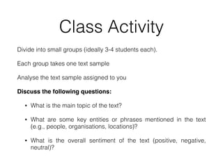 Class Activity
Divide into small groups (ideally 3-4 students each).
Each group takes one text sample
Analyse the text sample assigned to you
Discuss the following questions:
• What is the main topic of the text?
• What are some key entities or phrases mentioned in the text
(e.g., people, organisations, locations)?
• What is the overall sentiment of the text (positive, negative,
neutral)?
 