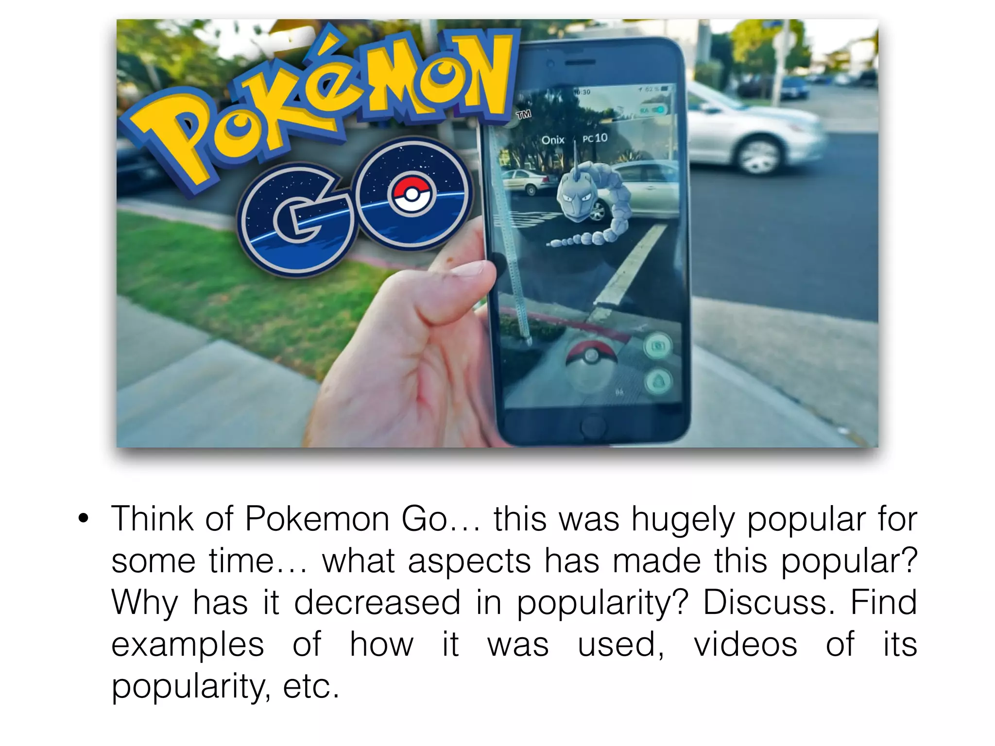 • Think of Pokemon Go… this was hugely popular for
some time… what aspects has made this popular?
Why has it decreased in popularity? Discuss. Find
examples of how it was used, videos of its
popularity, etc.
 