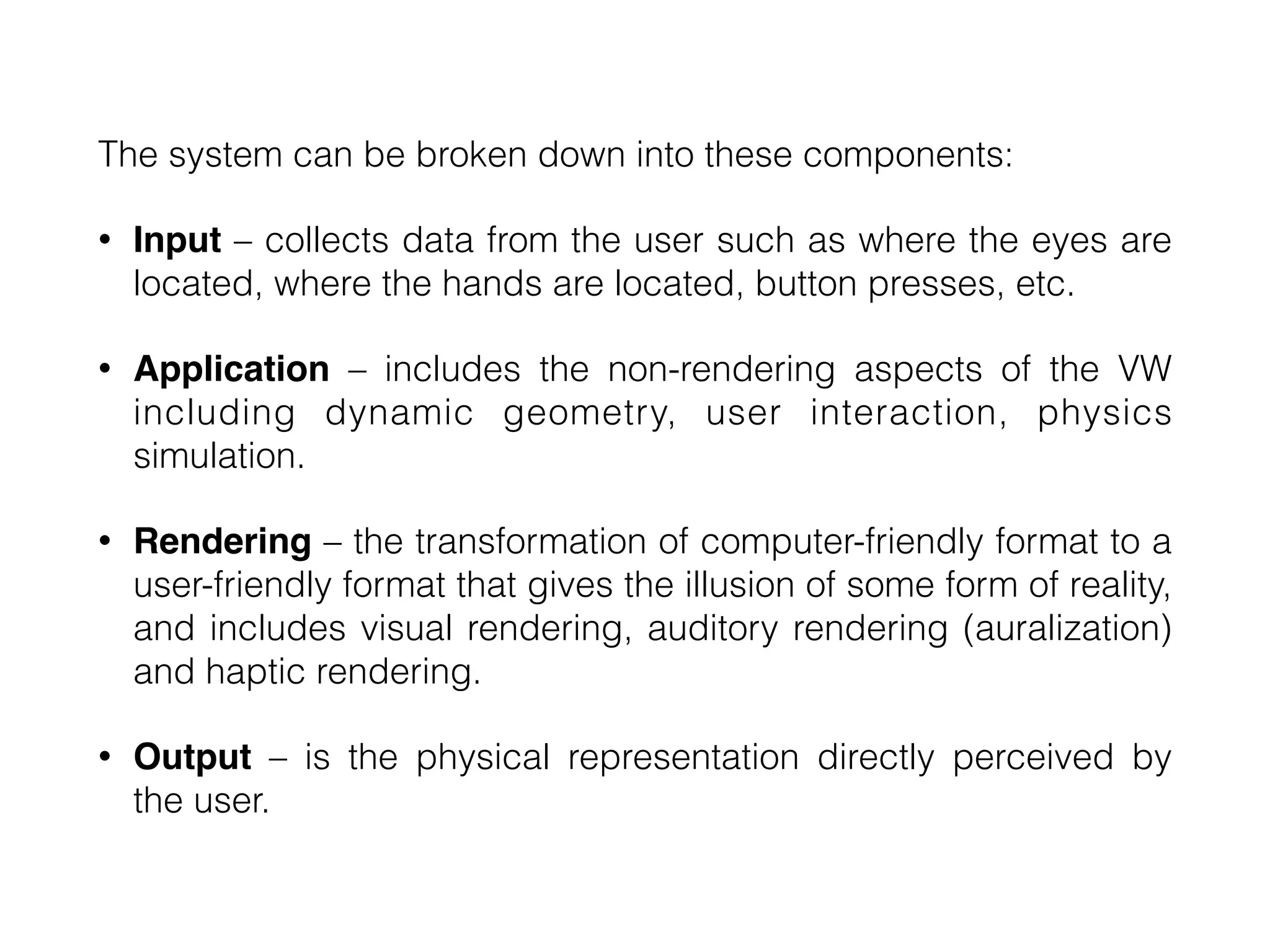 The system can be broken down into these components:


• Input – collects data from the user such as where the eyes are
located, where the hands are located, button presses, etc.


• Application – includes the non-rendering aspects of the VW
including dynamic geometry, user interaction, physics
simulation.


• Rendering – the transformation of computer-friendly format to a
user-friendly format that gives the illusion of some form of reality,
and includes visual rendering, auditory rendering (auralization)
and haptic rendering.


• Output – is the physical representation directly perceived by
the user.
 