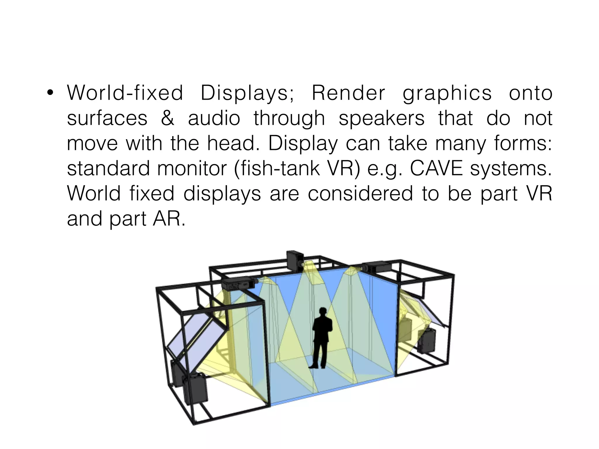 • World-fixed Displays; Render graphics onto
surfaces & audio through speakers that do not
move with the head. Display can take many forms:
standard monitor (fish-tank VR) e.g. CAVE systems.
World fixed displays are considered to be part VR
and part AR.
 